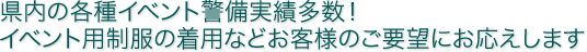 県内の各種イベント警備実績多数！ イベント用制服の着用などお客様のご要望にお応えします