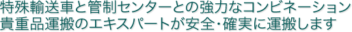 特殊輸送車と管制センターとの強力なコンビネーション 貴重品運搬のエキスパートが安全・確実に運搬します