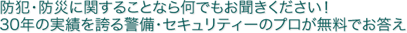 防犯・防災に関することなら何でもお聞きください！30年の実績を誇る警備・セキュリティーのプロが無料でお答えします！
